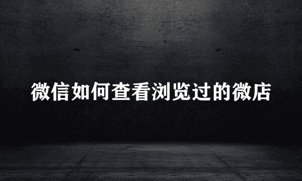 微信如何查看浏览过的微店