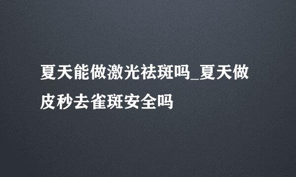 夏天能做激光祛斑吗_夏天做皮秒去雀斑安全吗