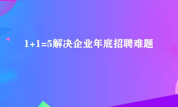 1+1=5解决企业年底招聘难题