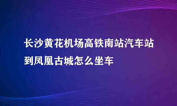 长沙黄花机场高铁南站汽车站到凤凰古城怎么坐车
