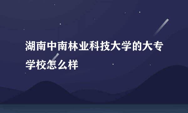 湖南中南林业科技大学的大专学校怎么样