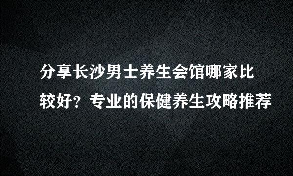 分享长沙男士养生会馆哪家比较好？专业的保健养生攻略推荐