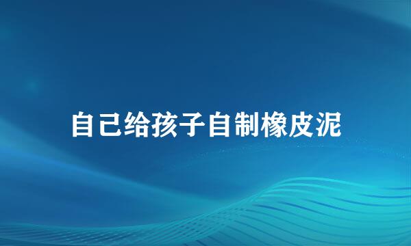 自己给孩子自制橡皮泥