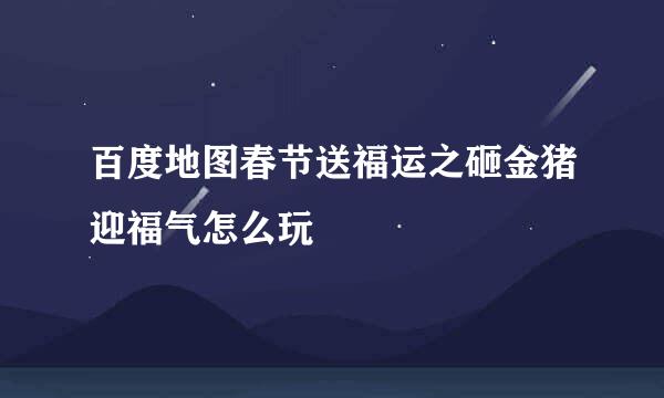 百度地图春节送福运之砸金猪迎福气怎么玩