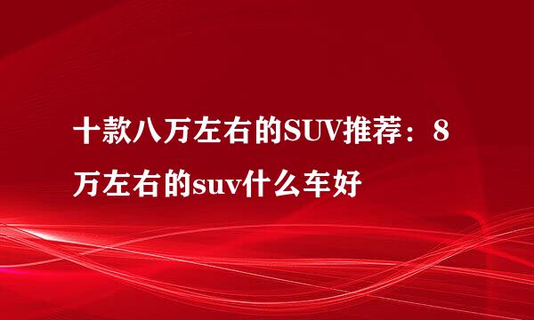 十款八万左右的SUV推荐：8万左右的suv什么车好