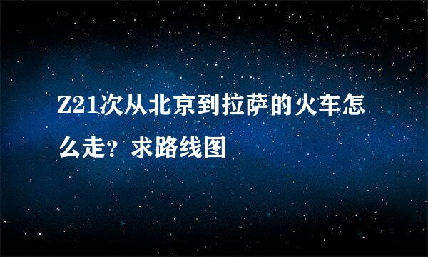 Z21次从北京到拉萨的火车怎么走？求路线图