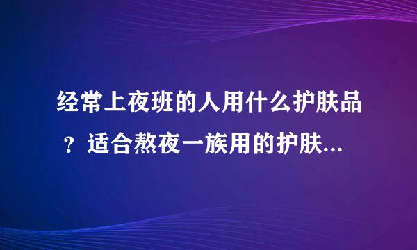 经常上夜班的人用什么护肤品 ？适合熬夜一族用的护肤品十大排行