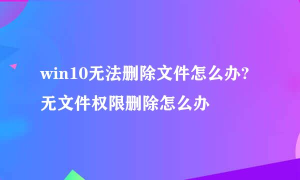 win10无法删除文件怎么办?无文件权限删除怎么办
