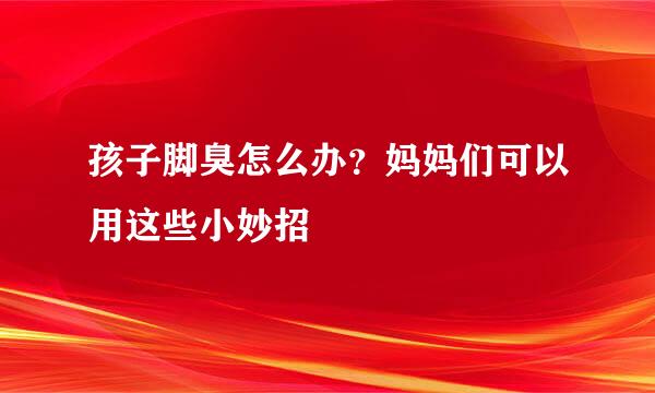 孩子脚臭怎么办？妈妈们可以用这些小妙招