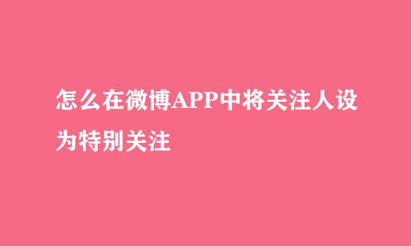 怎么在微博APP中将关注人设为特别关注