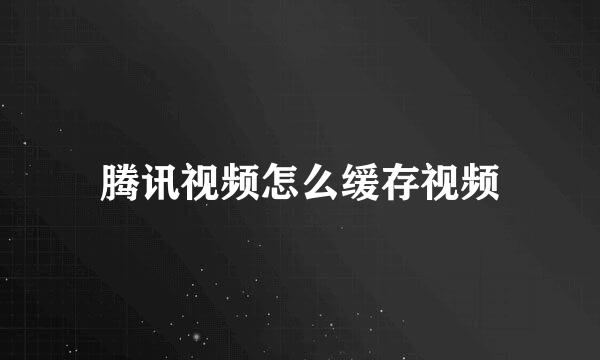 腾讯视频怎么缓存视频