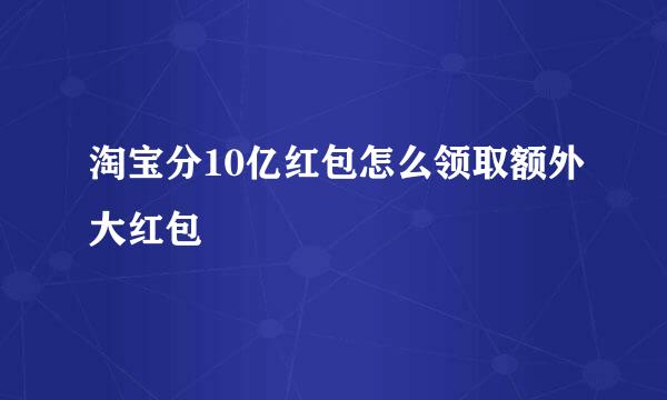 淘宝分10亿红包怎么领取额外大红包