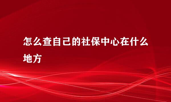 怎么查自己的社保中心在什么地方
