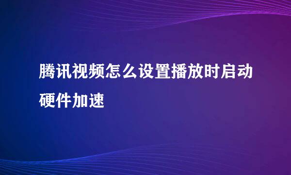 腾讯视频怎么设置播放时启动硬件加速