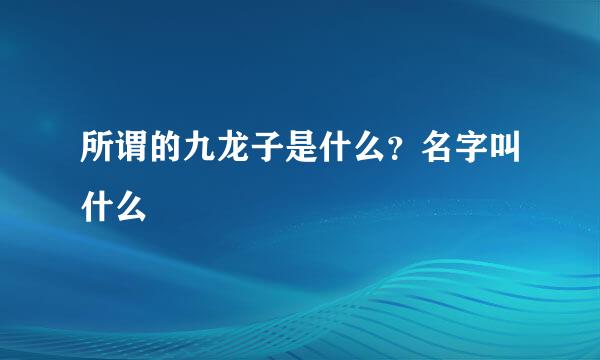 所谓的九龙子是什么？名字叫什么