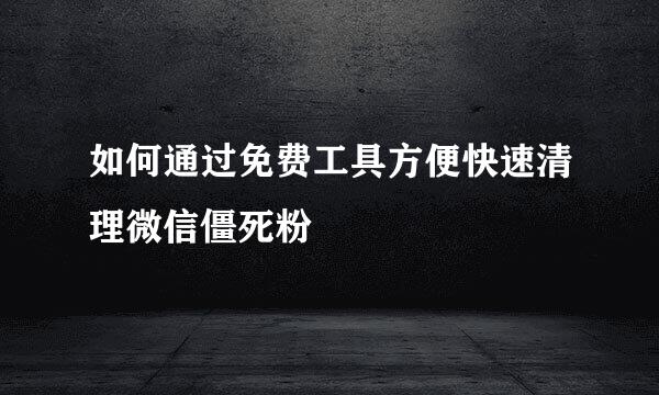 如何通过免费工具方便快速清理微信僵死粉