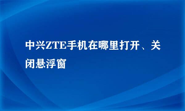 中兴ZTE手机在哪里打开、关闭悬浮窗