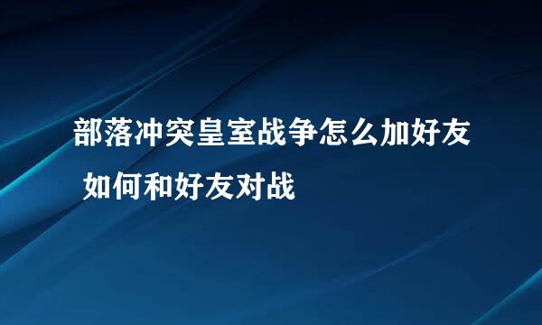 部落冲突皇室战争怎么加好友 如何和好友对战