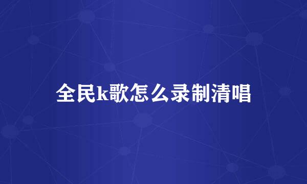 全民k歌怎么录制清唱