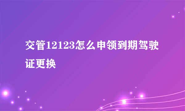交管12123怎么申领到期驾驶证更换