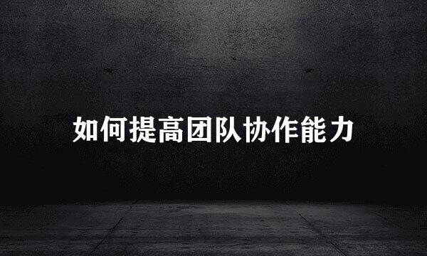 如何提高团队协作能力