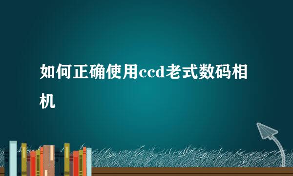 如何正确使用ccd老式数码相机