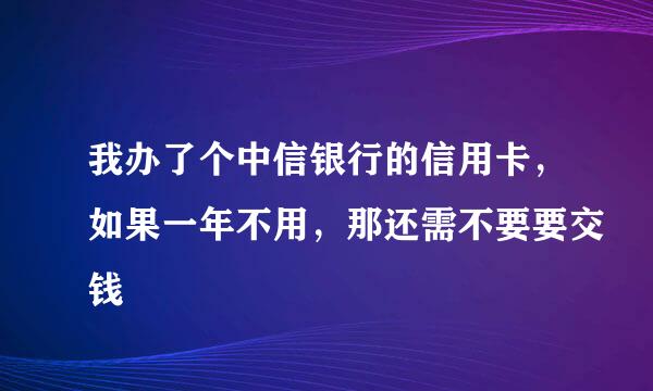 我办了个中信银行的信用卡，如果一年不用，那还需不要要交钱