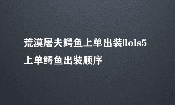 荒漠屠夫鳄鱼上单出装|lols5上单鳄鱼出装顺序