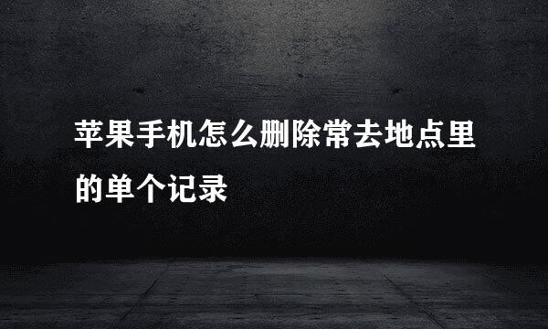 苹果手机怎么删除常去地点里的单个记录