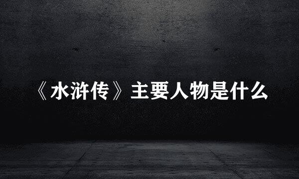 《水浒传》主要人物是什么
