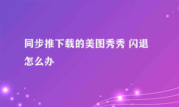同步推下载的美图秀秀 闪退怎么办