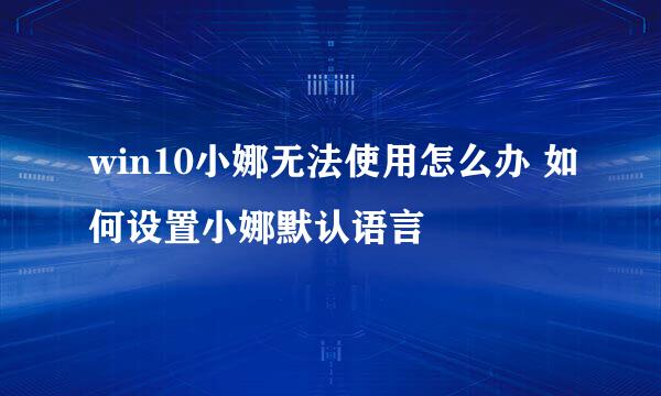 win10小娜无法使用怎么办 如何设置小娜默认语言