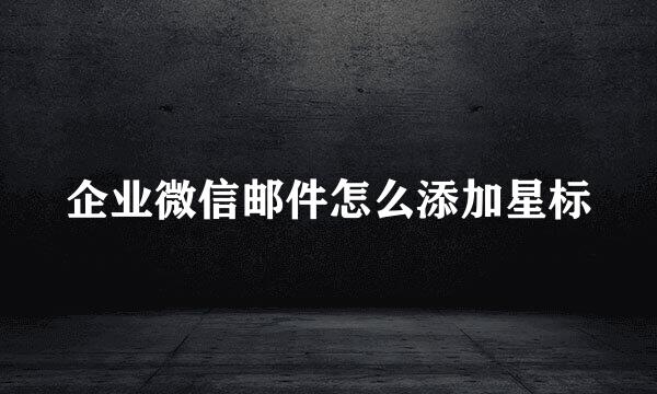 企业微信邮件怎么添加星标