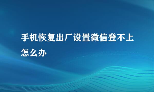 手机恢复出厂设置微信登不上怎么办