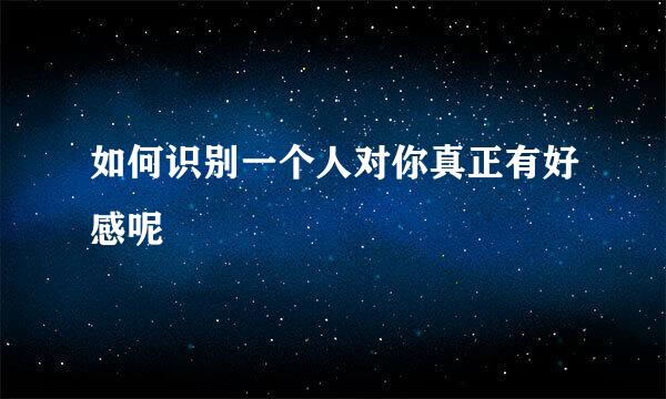 如何识别一个人对你真正有好感呢