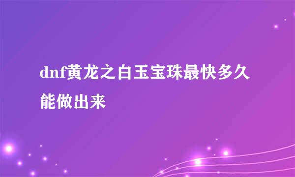 dnf黄龙之白玉宝珠最快多久能做出来