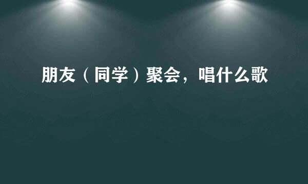 朋友（同学）聚会，唱什么歌