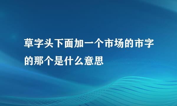 草字头下面加一个市场的市字的那个是什么意思