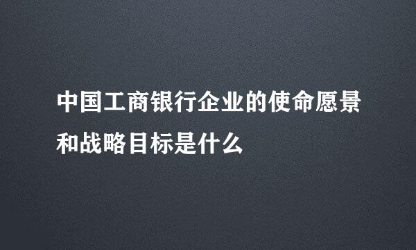 中国工商银行企业的使命愿景和战略目标是什么