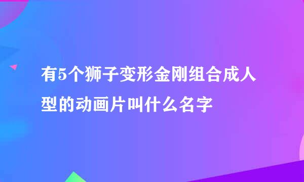 有5个狮子变形金刚组合成人型的动画片叫什么名字
