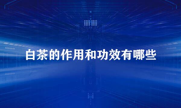 白茶的作用和功效有哪些