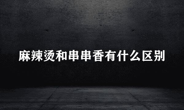 麻辣烫和串串香有什么区别