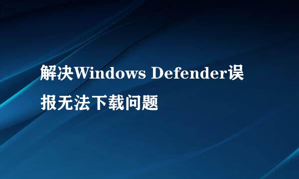 解决Windows Defender误报无法下载问题