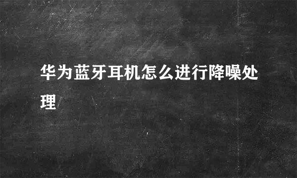 华为蓝牙耳机怎么进行降噪处理