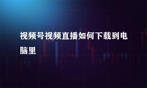 视频号视频直播如何下载到电脑里