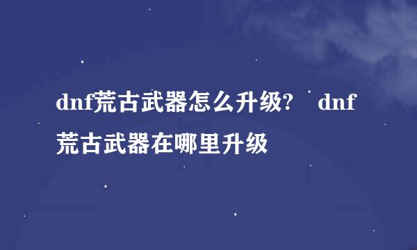 dnf荒古武器怎么升级?	dnf荒古武器在哪里升级