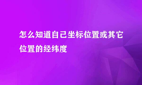 怎么知道自己坐标位置或其它位置的经纬度