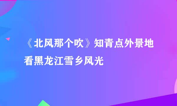 《北风那个吹》知青点外景地看黑龙江雪乡风光