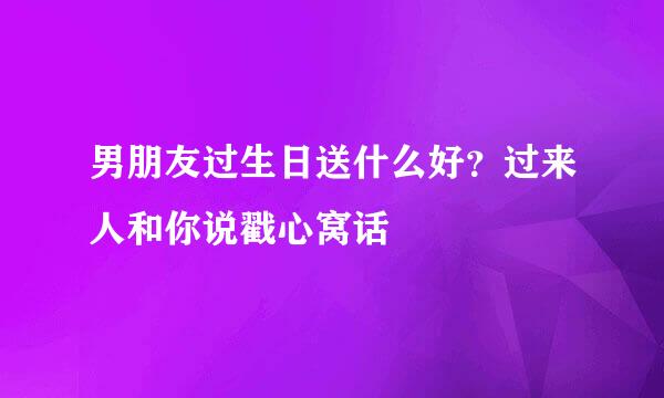 男朋友过生日送什么好？过来人和你说戳心窝话