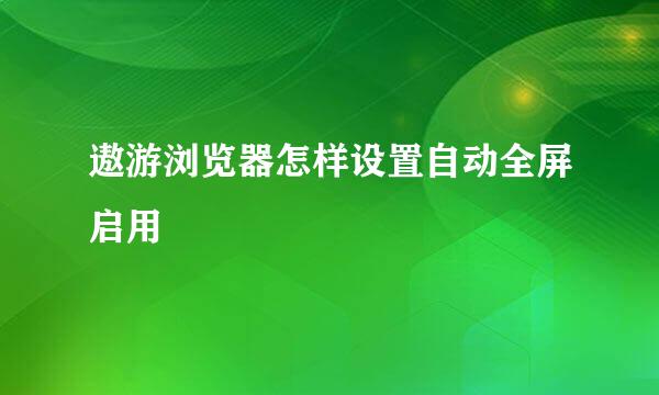 遨游浏览器怎样设置自动全屏启用